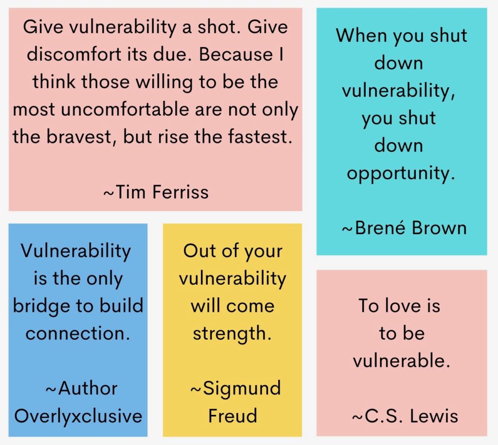 Quotes on Vulnerability: "Give vulnerability a shot. Give discomfort its due. Because I think those willing to be the most uncomfortable are not only the bravest, but rise the fastest." Tim Ferriss; "When you shut down vulnerability, you shut down opportunity." Brené Brown; "Vulnerability is the only bridge to build a connection." Author Overlyxclusive; "Out of your vulnerability will come strength." Sigmund Freud; "To love is to be vulnerable." C.S. Lewis